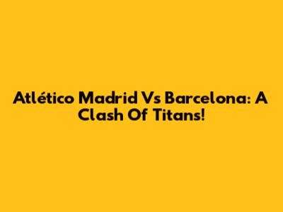 Atlético Madrid Vs Barcelona: A Clash Of Titans!