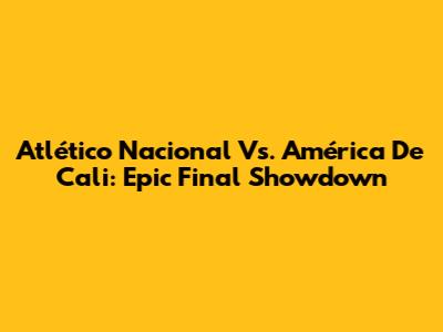 Atlético Nacional Vs. América De Cali: Epic Final Showdown