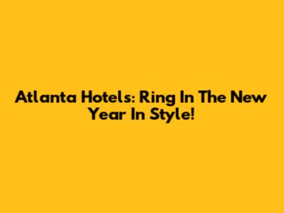 Atlanta Hotels: Ring In The New Year In Style!