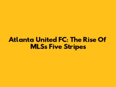 Atlanta United FC: The Rise Of MLS's Five Stripes