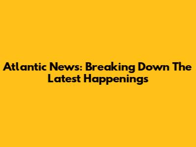 Atlantic News: Breaking Down The Latest Happenings
