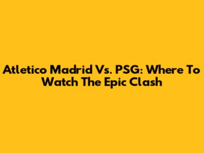Atletico Madrid Vs. PSG: Where To Watch The Epic Clash