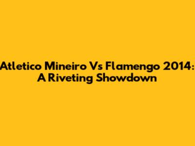 Atletico Mineiro Vs Flamengo 2014: A Riveting Showdown