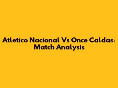 Atletico Nacional Vs Once Caldas: Match Analysis
