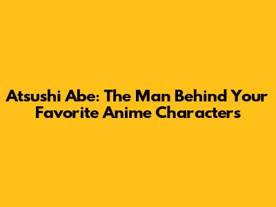 Atsushi Abe: The Man Behind Your Favorite Anime Characters