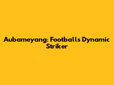 Aubameyang: Football's Dynamic Striker