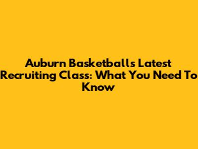 Auburn Basketball's Latest Recruiting Class: What You Need To Know