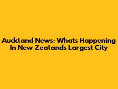 Auckland News: What's Happening In New Zealand's Largest City