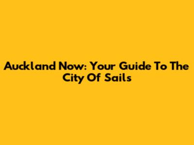 Auckland Now: Your Guide To The City Of Sails