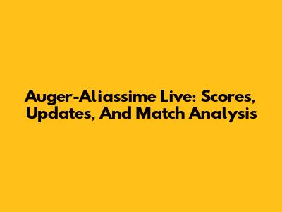 Auger-Aliassime Live: Scores, Updates, And Match Analysis