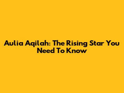 Aulia Aqilah: The Rising Star You Need To Know