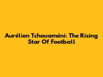Aurélien Tchouaméni: The Rising Star Of Football