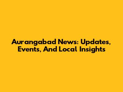Aurangabad News: Updates, Events, And Local Insights