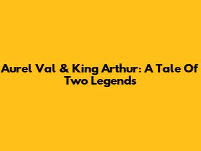 Aurel Val & King Arthur: A Tale Of Two Legends