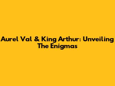 Aurel Val & King Arthur: Unveiling The Enigmas