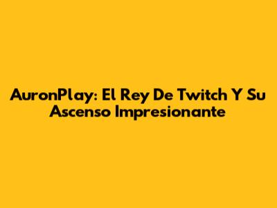AuronPlay: El Rey De Twitch Y Su Ascenso Impresionante
