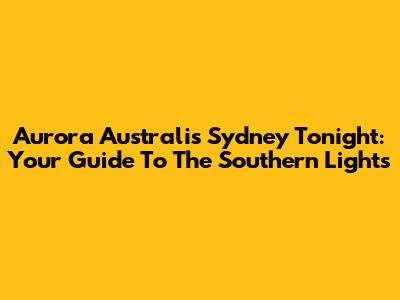 Aurora Australis Sydney Tonight: Your Guide To The Southern Lights