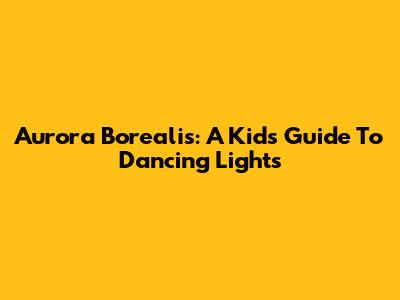 Aurora Borealis: A Kid's Guide To Dancing Lights