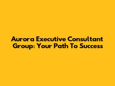 Aurora Executive Consultant Group: Your Path To Success