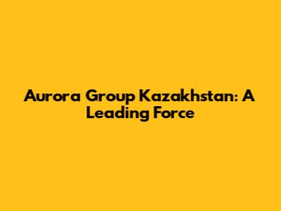 Aurora Group Kazakhstan: A Leading Force