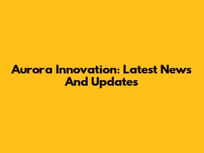 Aurora Innovation: Latest News And Updates