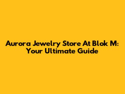 Aurora Jewelry Store At Blok M: Your Ultimate Guide
