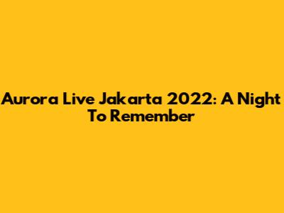 Aurora Live Jakarta 2022: A Night To Remember