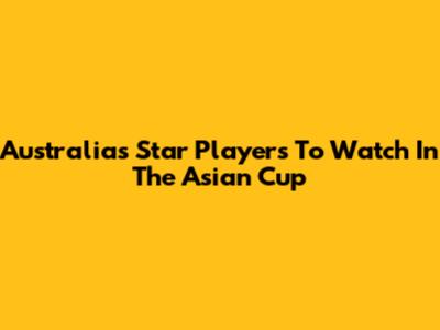 Australia's Star Players To Watch In The Asian Cup