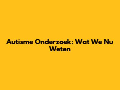 Autisme Onderzoek: Wat We Nu Weten