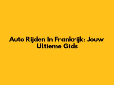 Auto Rijden In Frankrijk: Jouw Ultieme Gids
