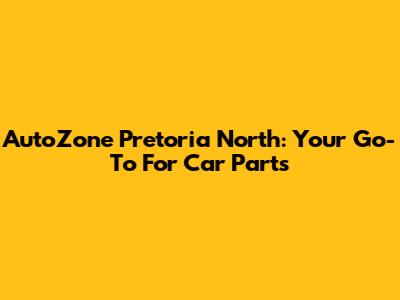 AutoZone Pretoria North: Your Go-To For Car Parts