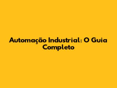 Automação Industrial: O Guia Completo