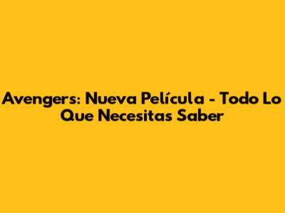 Avengers: Nueva Película - Todo Lo Que Necesitas Saber