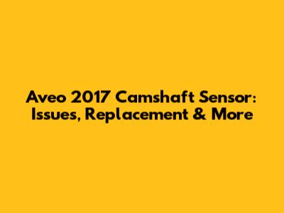 Aveo 2017 Camshaft Sensor: Issues, Replacement & More