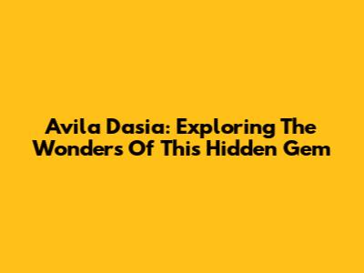 Avila Dasia: Exploring The Wonders Of This Hidden Gem