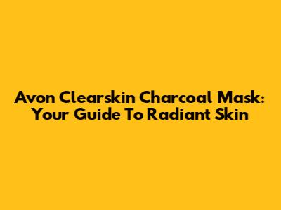 Avon Clearskin Charcoal Mask: Your Guide To Radiant Skin