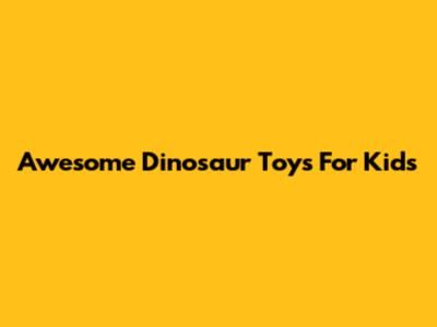 Awesome Dinosaur Toys For Kids
