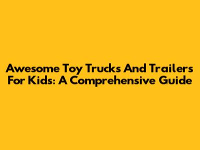 Awesome Toy Trucks And Trailers For Kids: A Comprehensive Guide