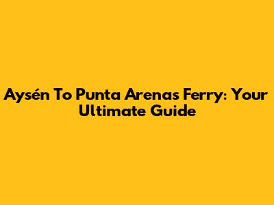 Aysén To Punta Arenas Ferry: Your Ultimate Guide