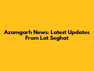 Azamgarh News: Latest Updates From Lat Seghat