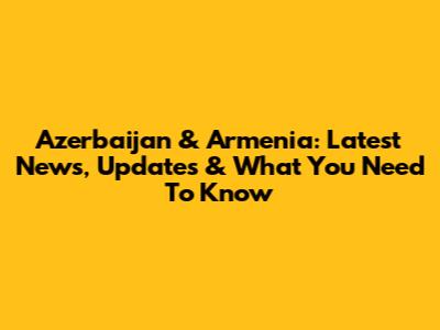 Azerbaijan & Armenia: Latest News, Updates & What You Need To Know