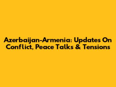 Azerbaijan-Armenia: Updates On Conflict, Peace Talks & Tensions