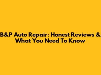 B&P Auto Repair: Honest Reviews & What You Need To Know