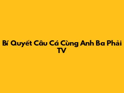 Bí Quyết Câu Cá Cùng Anh Ba Phải TV