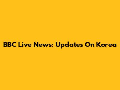 BBC Live News: Updates On Korea