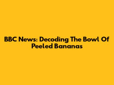 BBC News: Decoding The Bowl Of Peeled Bananas