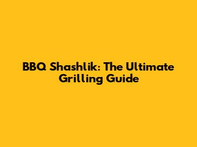 BBQ Shashlik: The Ultimate Grilling Guide
