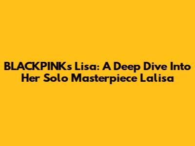BLACKPINK's Lisa: A Deep Dive Into Her Solo Masterpiece 'Lalisa'