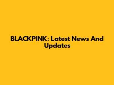 BLACKPINK: Latest News And Updates