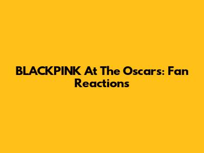 BLACKPINK At The Oscars: Fan Reactions